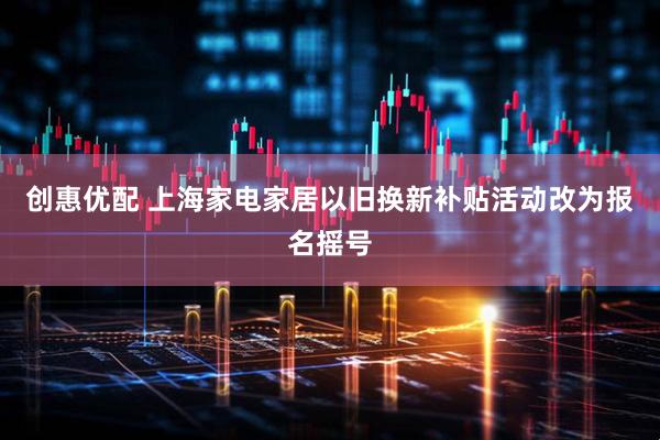 创惠优配 上海家电家居以旧换新补贴活动改为报名摇号