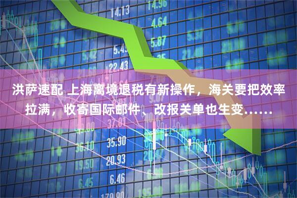 洪萨速配 上海离境退税有新操作，海关要把效率拉满，收寄国际邮件、改报关单也生变……