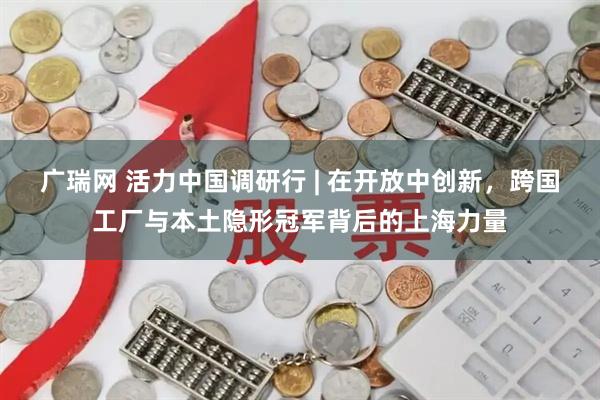 广瑞网 活力中国调研行 | 在开放中创新，跨国工厂与本土隐形冠军背后的上海力量