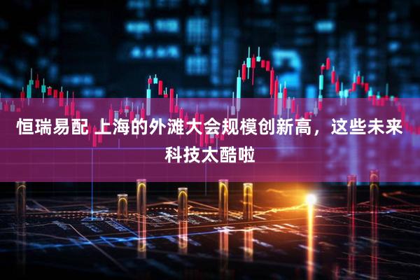 恒瑞易配 上海的外滩大会规模创新高，这些未来科技太酷啦