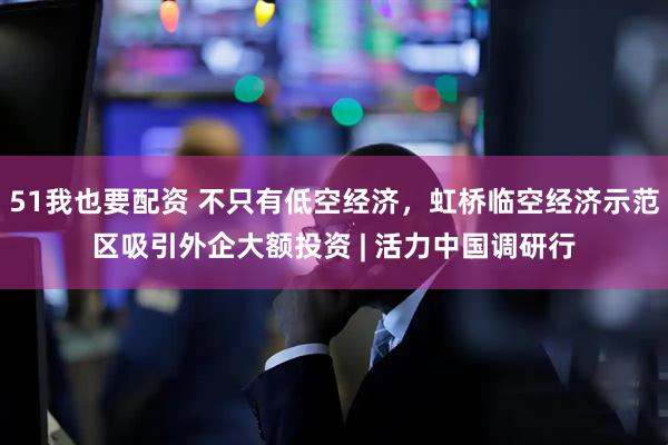 51我也要配资 不只有低空经济，虹桥临空经济示范区吸引外企大额投资 | 活力中国调研行