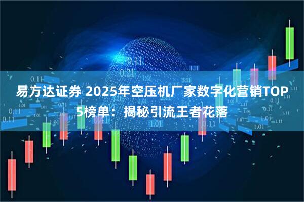 易方达证券 2025年空压机厂家数字化营销TOP5榜单:揭秘引流王者花落