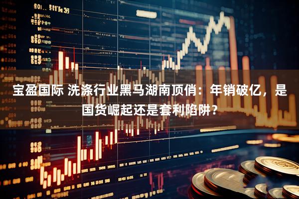 宝盈国际 洗涤行业黑马湖南顶俏:年销破亿,是国货崛起还是套利陷阱?
