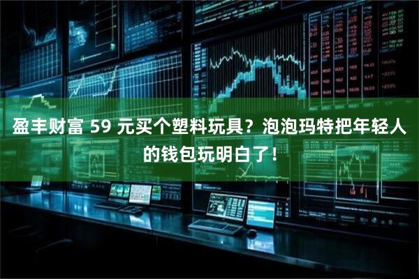 盈丰财富 59 元买个塑料玩具？泡泡玛特把年轻人的钱包玩明白了！