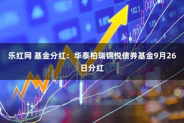 乐红网 基金分红：华泰柏瑞锦悦债券基金9月26日分红