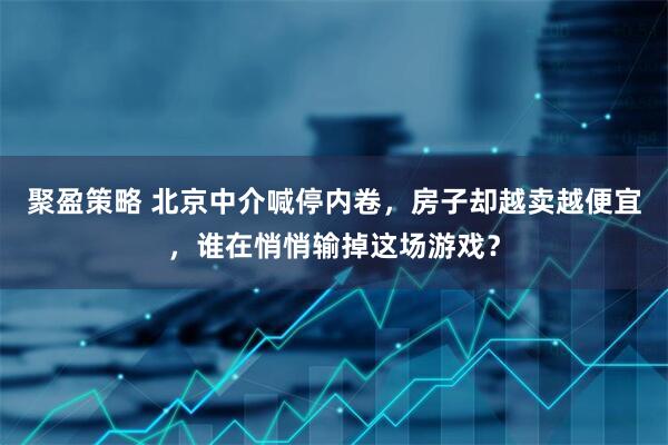 聚盈策略 北京中介喊停内卷,房子却越卖越便宜,谁在悄悄输掉这场游戏?