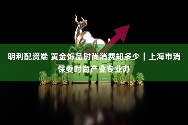 明利配资端 黄金饰品时尚消费知多少|上海市消保委时尚产业专业办
