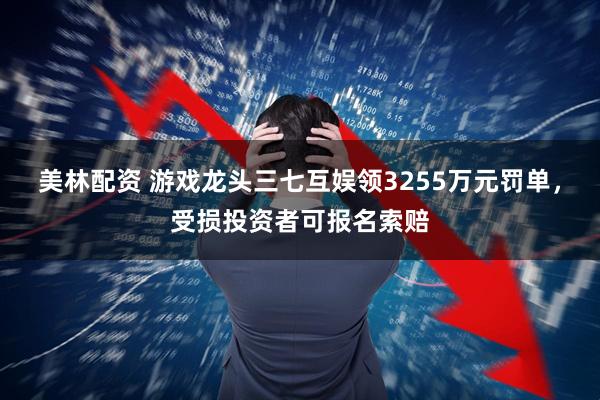 美林配资 游戏龙头三七互娱领3255万元罚单，受损投资者可报名索赔
