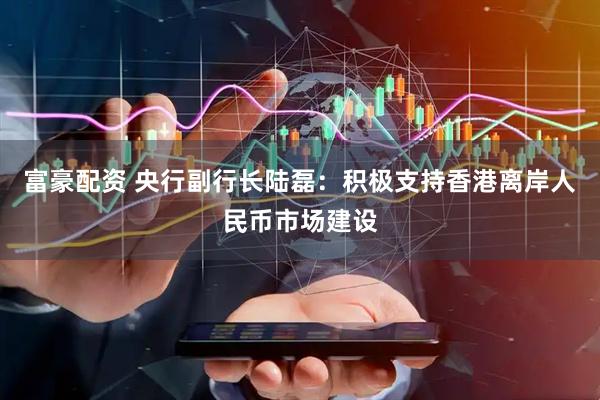 富豪配资 央行副行长陆磊：积极支持香港离岸人民币市场建设