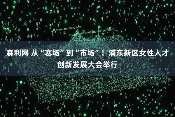 森利网 从“赛场”到“市场”！浦东新区女性人才创新发展大会举行