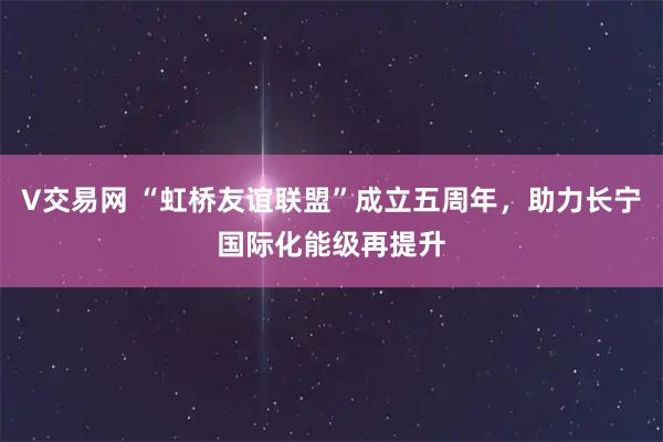 V交易网 “虹桥友谊联盟”成立五周年，助力长宁国际化能级再提升