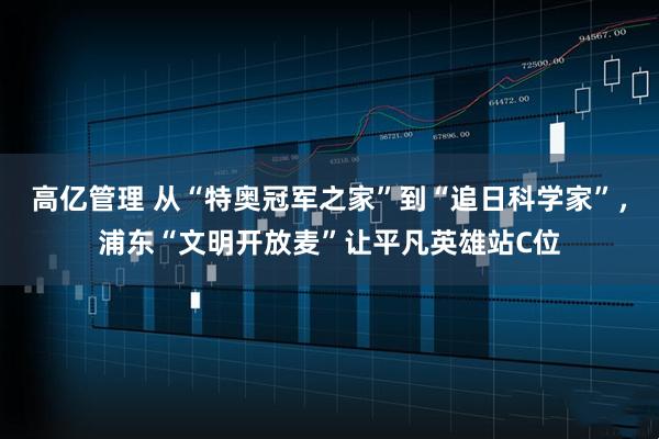 高亿管理 从“特奥冠军之家”到“追日科学家”，浦东“文明开放麦”让平凡英雄站C位