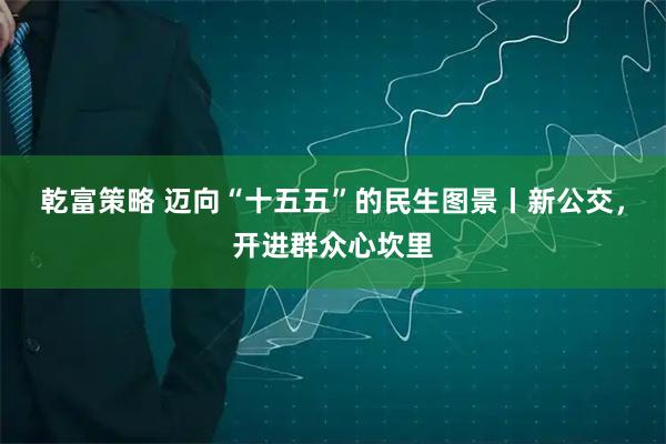 乾富策略 迈向“十五五”的民生图景丨新公交，开进群众心坎里