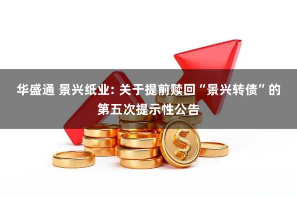 华盛通 景兴纸业: 关于提前赎回“景兴转债”的第五次提示性公告