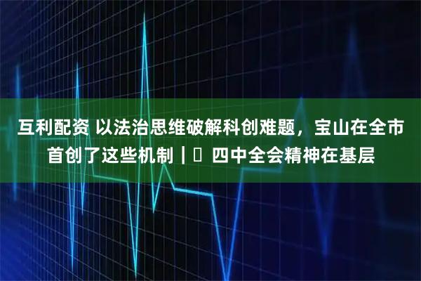 互利配资 以法治思维破解科创难题，宝山在全市首创了这些机制｜​四中全会精神在基层