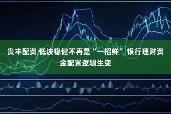 贵丰配资 低波稳健不再是“一招鲜” 银行理财资金配置逻辑生变