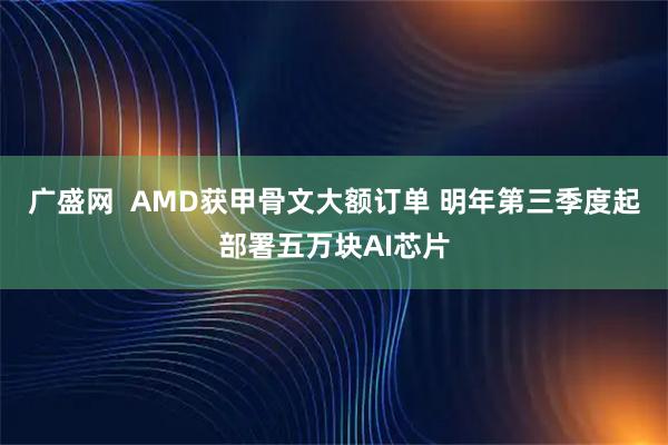 广盛网  AMD获甲骨文大额订单 明年第三季度起部署五万块AI芯片