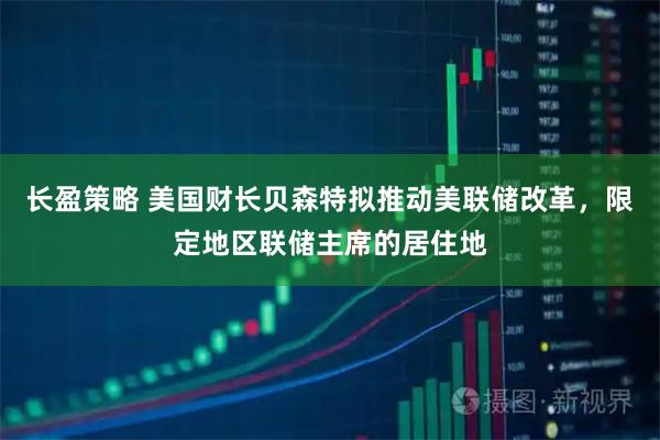 长盈策略 美国财长贝森特拟推动美联储改革，限定地区联储主席的居住地