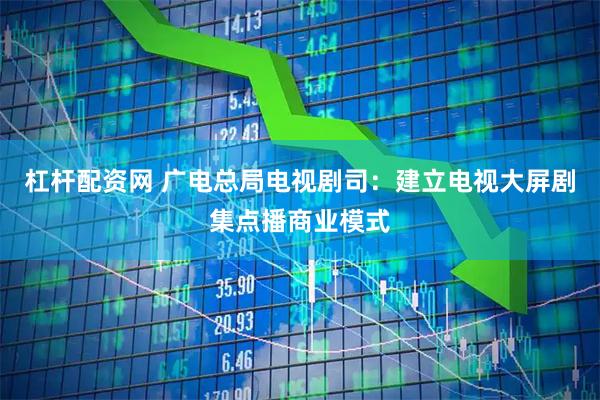 杠杆配资网 广电总局电视剧司：建立电视大屏剧集点播商业模式