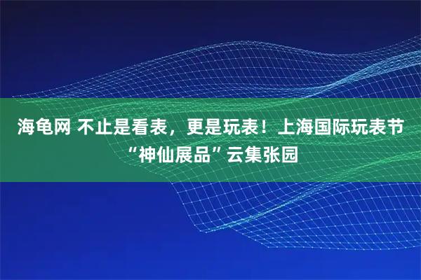 海龟网 不止是看表，更是玩表！上海国际玩表节“神仙展品”云集张园