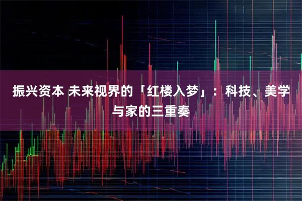 振兴资本 未来视界的「红楼入梦」：科技、美学与家的三重奏