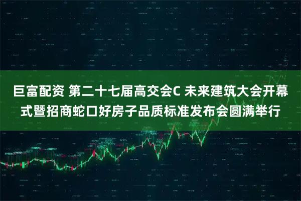 巨富配资 第二十七届高交会C 未来建筑大会开幕式暨招商蛇口好房子品质标准发布会圆满举行