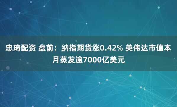 忠琦配资 盘前：纳指期货涨0.42% 英伟达市值本月蒸发逾7000亿美元