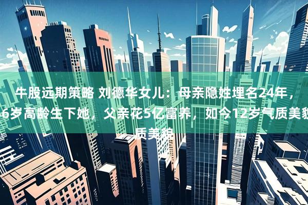 牛股远期策略 刘德华女儿：母亲隐姓埋名24年，46岁高龄生下她，父亲花5亿富养，如今12岁气质美貌