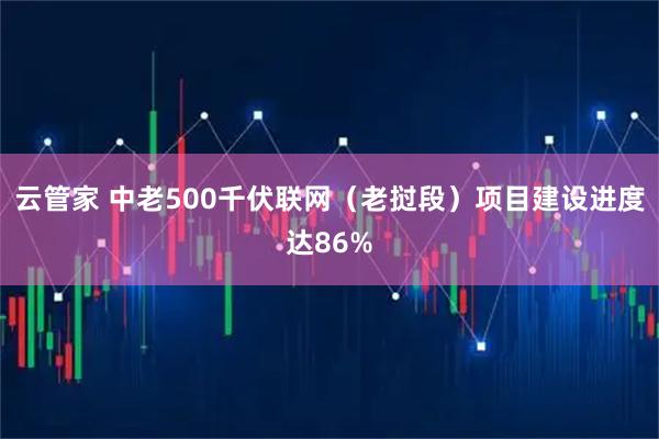云管家 中老500千伏联网(老挝段)项目建设进度达86%