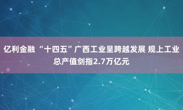 亿利金融 “十四五”广西工业呈跨越发展 规上工业总产值剑指2.7万亿元
